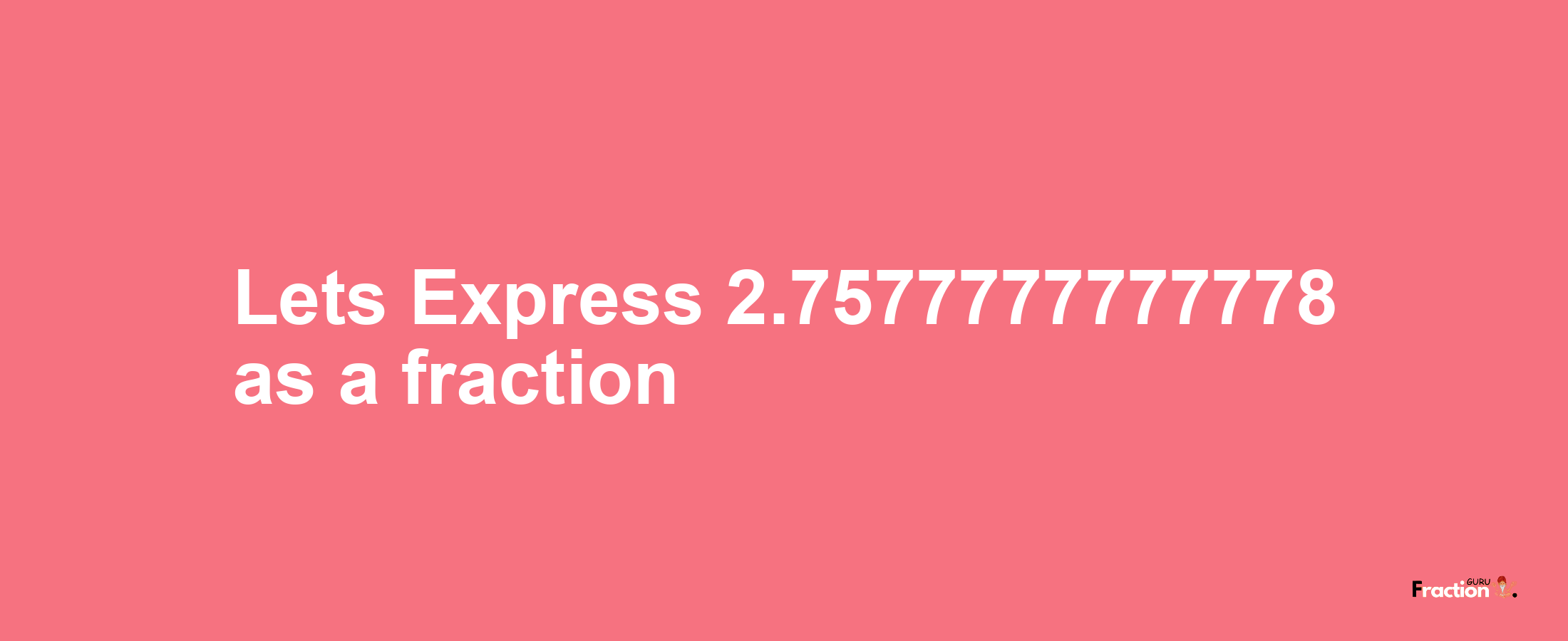 Lets Express 2.7577777777778 as afraction